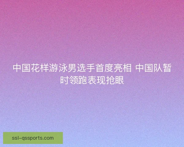 中国花样游泳男选手首度亮相 中国队暂时领跑表现抢眼