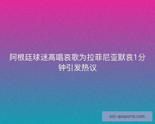 阿根廷球迷高唱哀歌为拉菲尼亚默哀1分钟引发热议