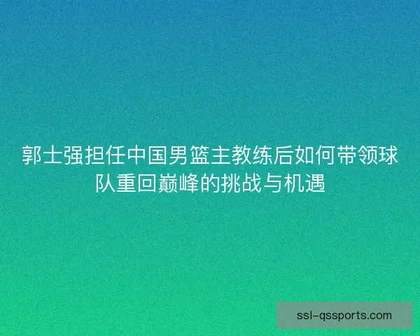 郭士强担任中国男篮主教练后如何带领球队重回巅峰的挑战与机遇