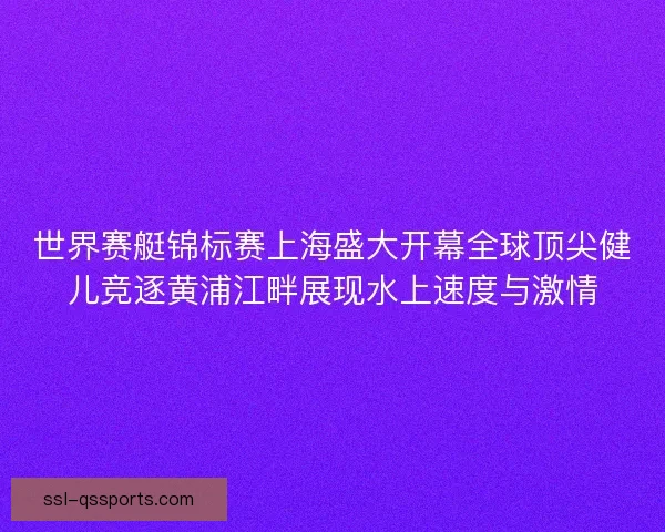 世界赛艇锦标赛上海盛大开幕全球顶尖健儿竞逐黄浦江畔展现水上速度与激情