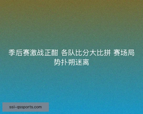 季后赛激战正酣 各队比分大比拼 赛场局势扑朔迷离